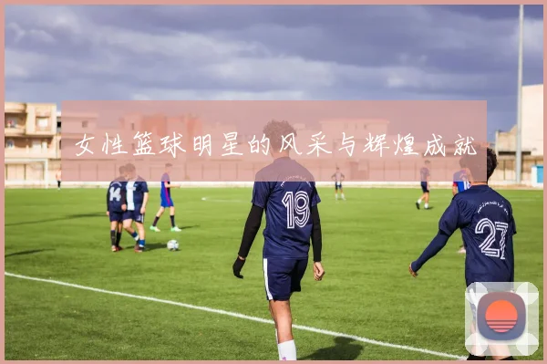 女性篮球明星的风采与辉煌成就